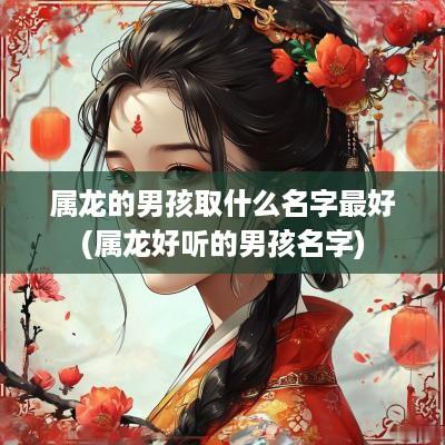 属龙的男孩取什么名字最好(属龙好听的男孩名字)
