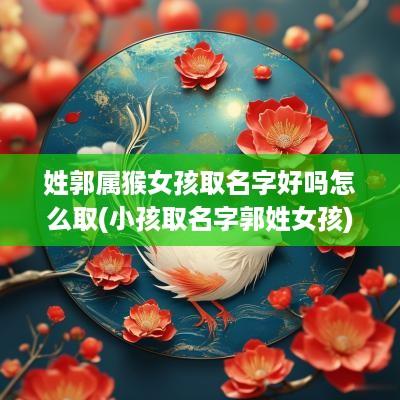 姓郭属猴女孩取名字好吗怎么取(小孩取名字郭姓女孩)