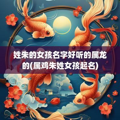姓朱的女孩名字好听的属龙的(属鸡朱姓女孩起名)