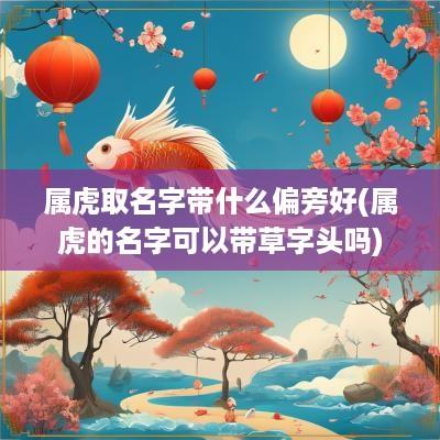属虎取名字带什么偏旁好(属虎的名字可以带草字头吗)
