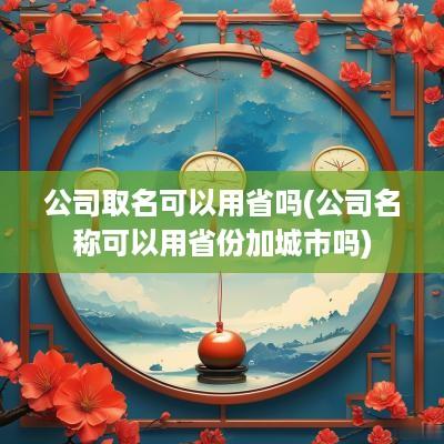 公司取名可以用省吗(公司名称可以用省份加城市吗)