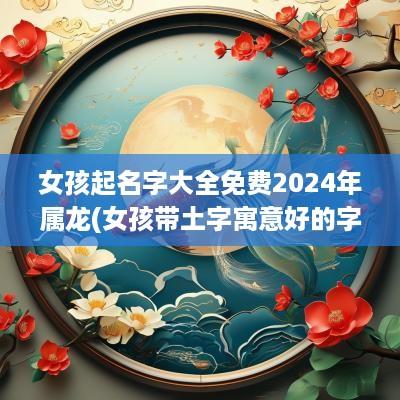 女孩起名字大全免费2025年属龙(女孩带土字寓意好的字美名宝)
