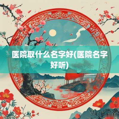医院取什么名字好(医院名字好听)