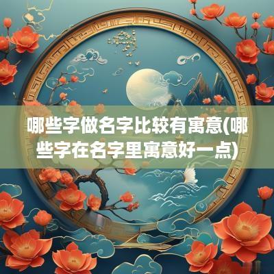 哪些字做名字比较有寓意(哪些字在名字里寓意好一点)