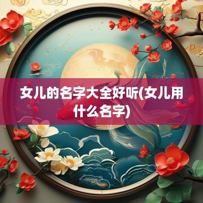 女儿的名字大全好听(女儿用什么名字)