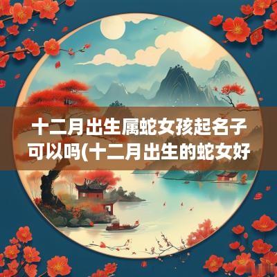 十二月出生属蛇女孩起名子可以吗(十二月出生的蛇女好吗)