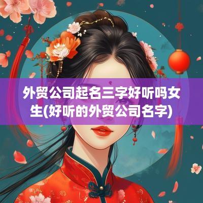 外贸公司起名三字好听吗女生(好听的外贸公司名字)