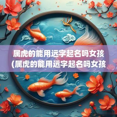 属虎的能用远字起名吗女孩(属虎的能用远字起名吗女孩怎么取名)