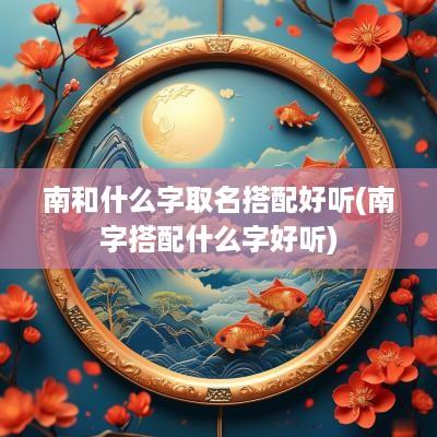 南和什么字取名搭配好听(南字搭配什么字好听)