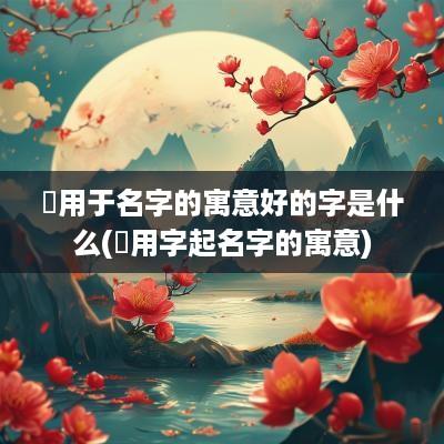 銧用于名字的寓意好的字是什么(汘用字起名字的寓意)