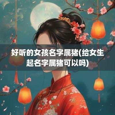 好听的女孩名字属猪(给女生起名字属猪可以吗)