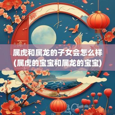 属虎和属龙的子女会怎么样(属虎的宝宝和属龙的宝宝)