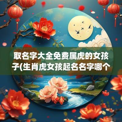 取名字大全免费属虎的女孩子(生肖虎女孩起名名字哪个好)