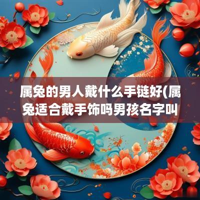 属兔的男人戴什么手链好(属兔适合戴手饰吗男孩名字叫什么)
