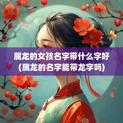 属龙的女孩名字带什么字好(属龙的名字能带龙字吗)