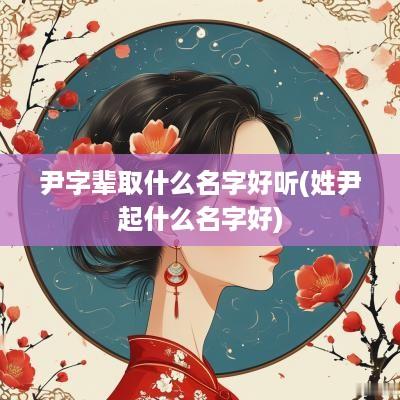尹字辈取什么名字好听(姓尹起什么名字好)