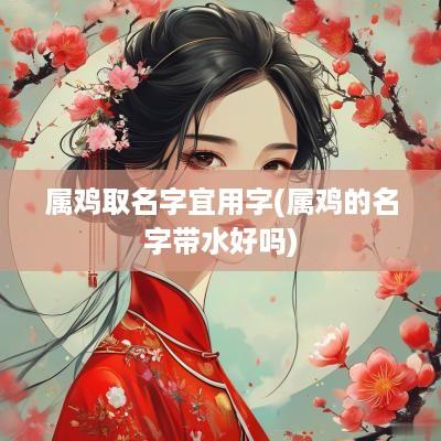 属鸡取名字宜用字(属鸡的名字带水好吗)