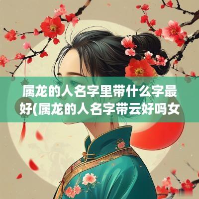 属龙的人名字里带什么字最好(属龙的人名字带云好吗女宝宝)