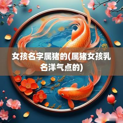女孩名字属猪的(属猪女孩乳名洋气点的)