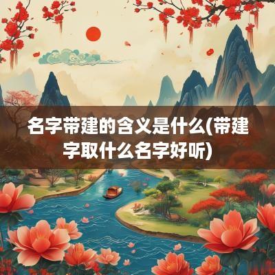 名字带建的含义是什么(带建字取什么名字好听)