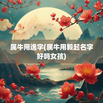 属牛用逸字(属牛用毅起名字好吗女孩)