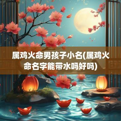 属鸡火命男孩子小名(属鸡火命名字能带水吗好吗)