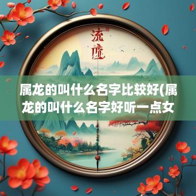 属龙的叫什么名字比较好(属龙的叫什么名字好听一点女孩)