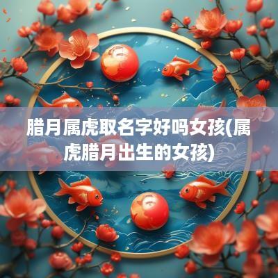 腊月属虎取名字好吗女孩(属虎腊月出生的女孩)