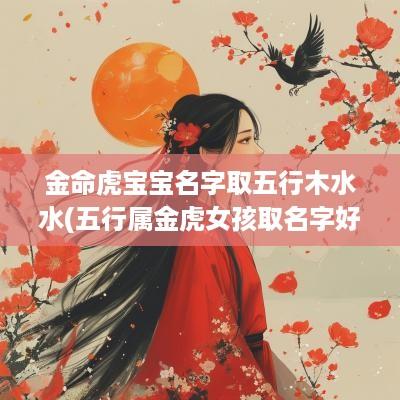 金命虎宝宝名字取五行木水水(五行属金虎女孩取名字好吗)