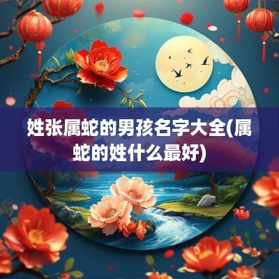 姓张属蛇的男孩名字大全(属蛇的姓什么最好)