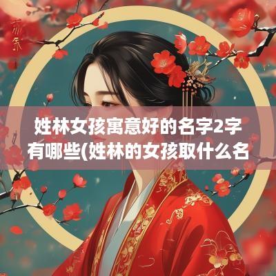 姓林女孩寓意好的名字2字有哪些(姓林的女孩取什么名字好听两个字)