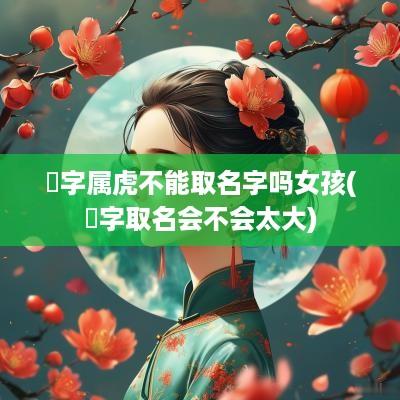 堃字属虎不能取名字吗女孩(堃字取名会不会太大)