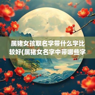 属猪女孩取名字带什么字比较好(属猪女名字中带哪些字好运连绵)