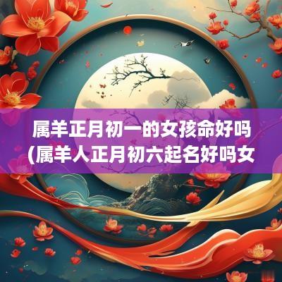 属羊正月初一的女孩命好吗(属羊人正月初六起名好吗女孩)