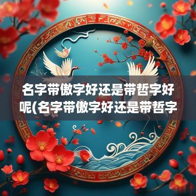 名字带傲字好还是带哲字好呢(名字带傲字好还是带哲字好听)