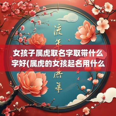 女孩子属虎取名字取带什么字好(属虎的女孩起名用什么字最好)