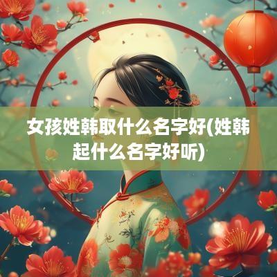 女孩姓韩取什么名字好(姓韩起什么名字好听)