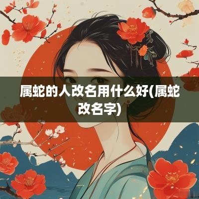属蛇的人改名用什么好(属蛇改名字)