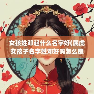女孩姓邓起什么名字好(属虎女孩子名字姓邓好吗怎么取)