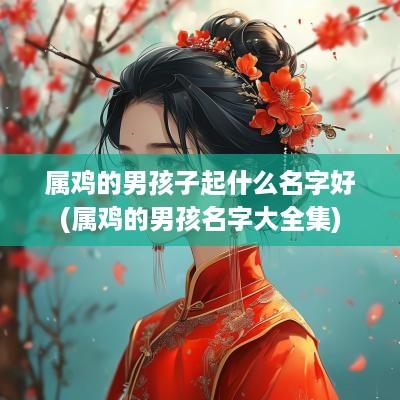 属鸡的男孩子起什么名字好(属鸡的男孩名字大全集)