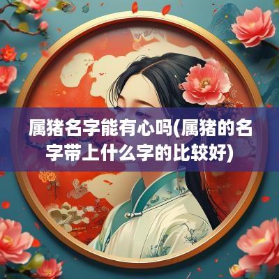 属猪名字能有心吗(属猪的名字带上什么字的比较好)