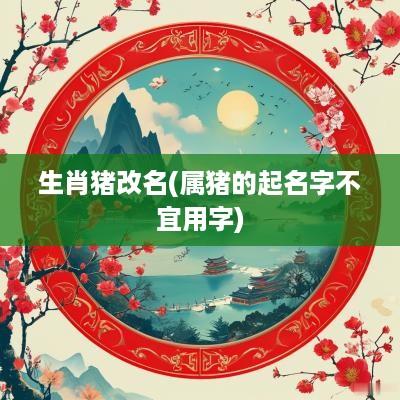 生肖猪改名(属猪的起名字不宜用字)