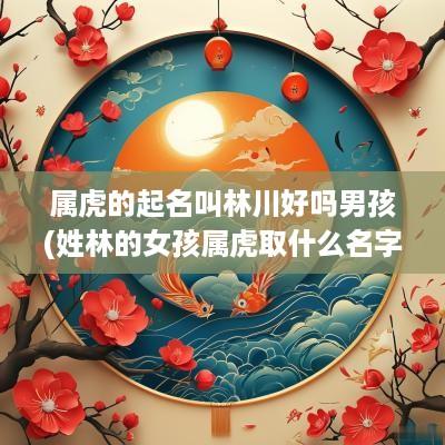 属虎的起名叫林川好吗男孩(姓林的女孩属虎取什么名字好)