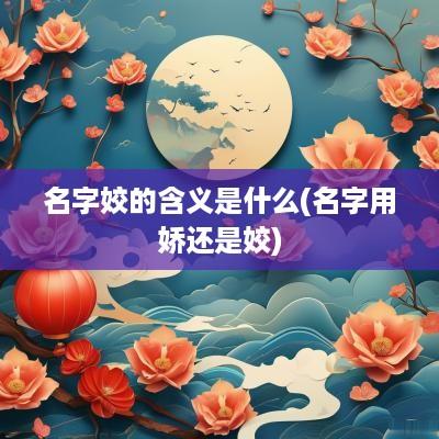 名字姣的含义是什么(名字用娇还是姣)