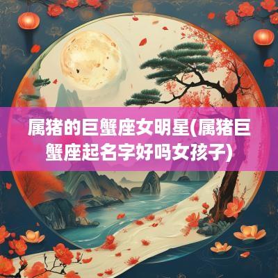 属猪的巨蟹座女明星(属猪巨蟹座起名字好吗女孩子)