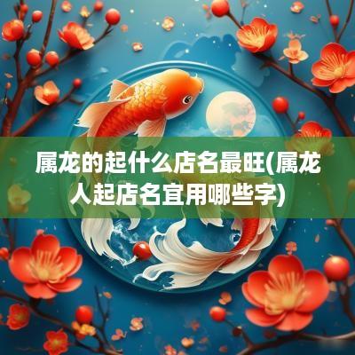 属龙的起什么店名最旺(属龙人起店名宜用哪些字)