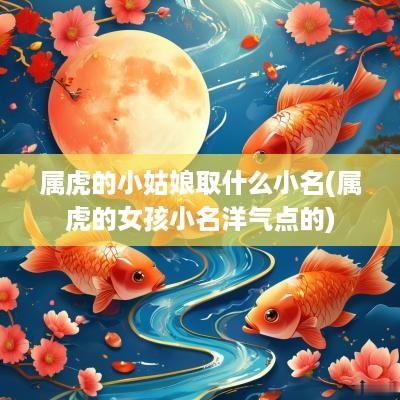 属虎的小姑娘取什么小名(属虎的女孩小名洋气点的)