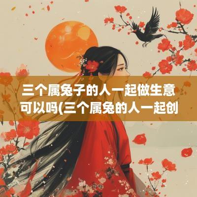三个属兔子的人一起做生意可以吗(三个属兔的人一起创业好不好)