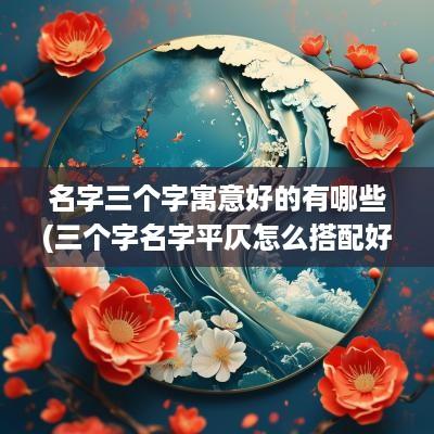 名字三个字寓意好的有哪些(三个字名字平仄怎么搭配好)