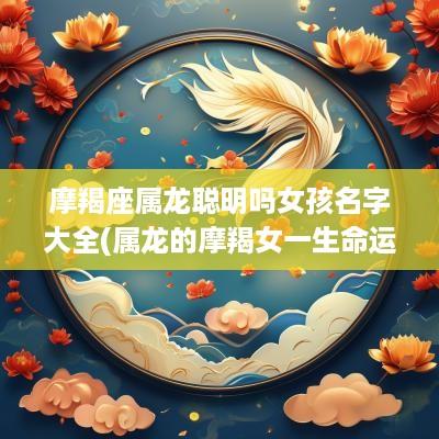 摩羯座属龙聪明吗女孩名字大全(属龙的摩羯女一生命运)